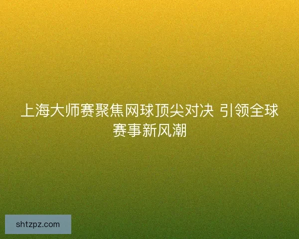上海大师赛聚焦网球顶尖对决 引领全球赛事新风潮