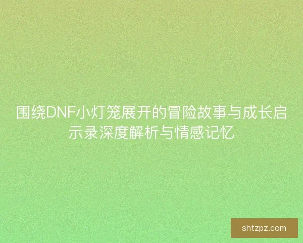 围绕DNF小灯笼展开的冒险故事与成长启示录深度解析与情感记忆