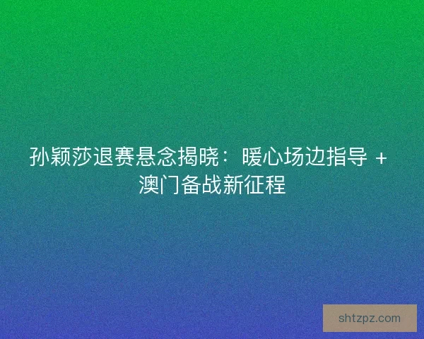 孙颖莎退赛悬念揭晓：暖心场边指导 + 澳门备战新征程