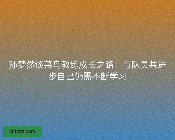 孙梦然谈菜鸟教练成长之路：与队员共进步自己仍需不断学习