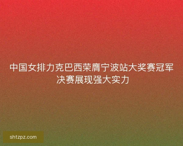 中国女排力克巴西荣膺宁波站大奖赛冠军 决赛展现强大实力