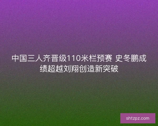 中国三人齐晋级110米栏预赛 史冬鹏成绩超越刘翔创造新突破