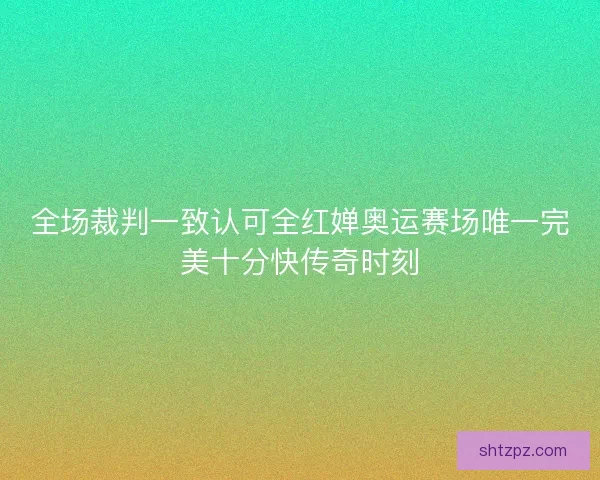 全场裁判一致认可全红婵奥运赛场唯一完美十分快传奇时刻