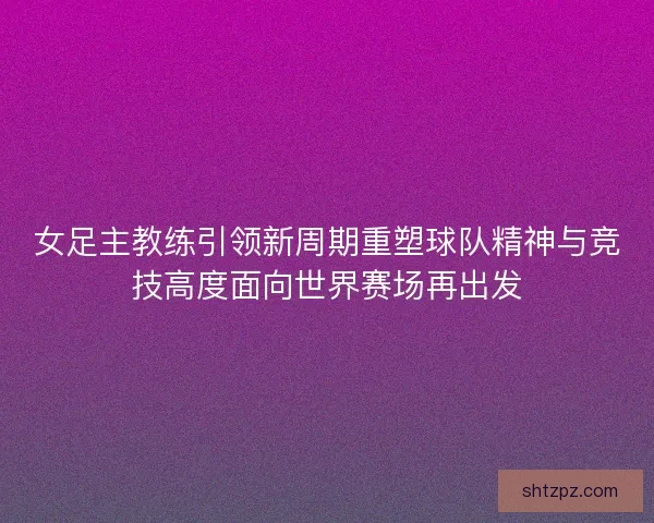 女足主教练引领新周期重塑球队精神与竞技高度面向世界赛场再出发