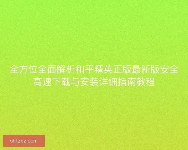 全方位全面解析和平精英正版最新版安全高速下载与安装详细指南教程