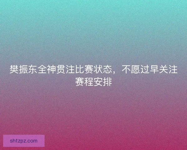樊振东全神贯注比赛状态，不愿过早关注赛程安排